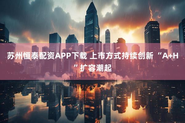 苏州恒泰配资APP下载 上市方式持续创新 “A+H”扩容潮起