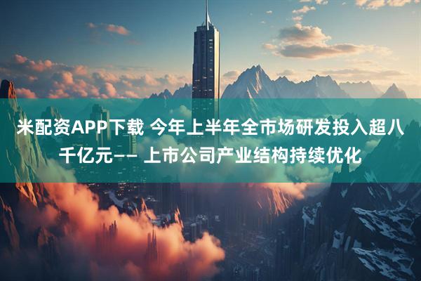 米配资APP下载 今年上半年全市场研发投入超八千亿元—— 上市公司产业结构持续优化