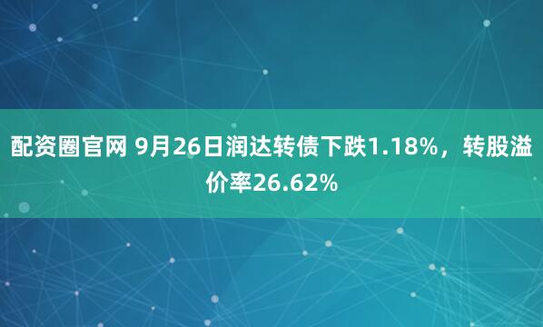 配资圈官网 9月26日润达转债下跌1.18%，转股溢价率26.62%