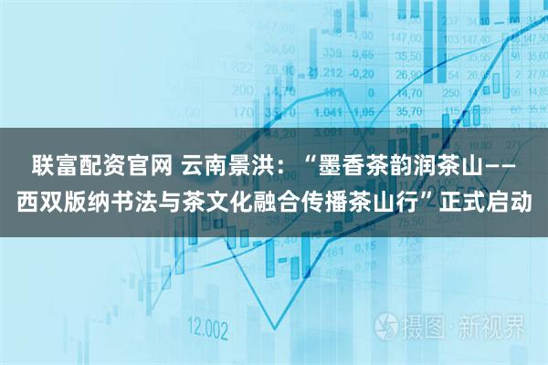 联富配资官网 云南景洪：“墨香茶韵润茶山——西双版纳书法与茶文化融合传播茶山行”正式启动