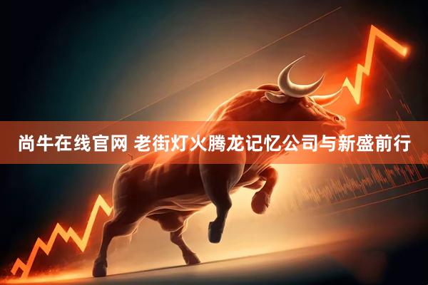 尚牛在线官网 老街灯火腾龙记忆公司与新盛前行
