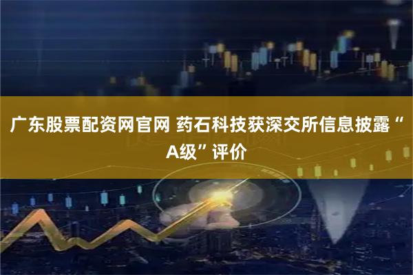 广东股票配资网官网 药石科技获深交所信息披露“A级”评价