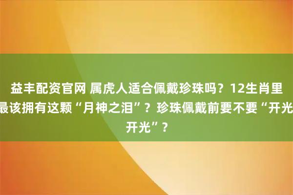 益丰配资官网 属虎人适合佩戴珍珠吗？12生肖里谁最该拥有这颗“月神之泪”？珍珠佩戴前要不要“开光”？