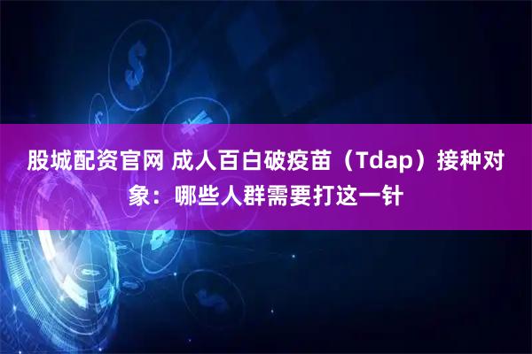 股城配资官网 成人百白破疫苗（Tdap）接种对象：哪些人群需要打这一针
