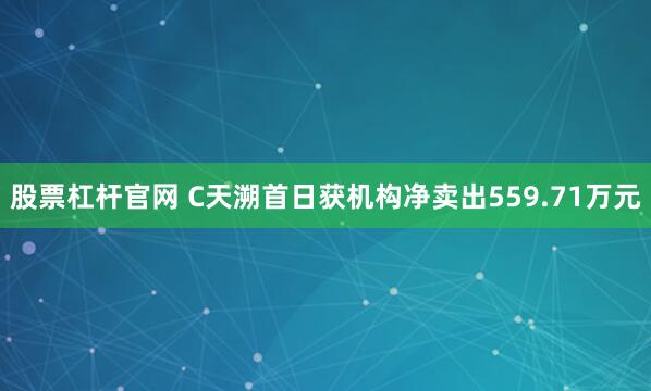 股票杠杆官网 C天溯首日获机构净卖出559.71万元