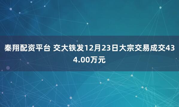 秦翔配资平台 交大铁发12月23日大宗交易成交434.00万元