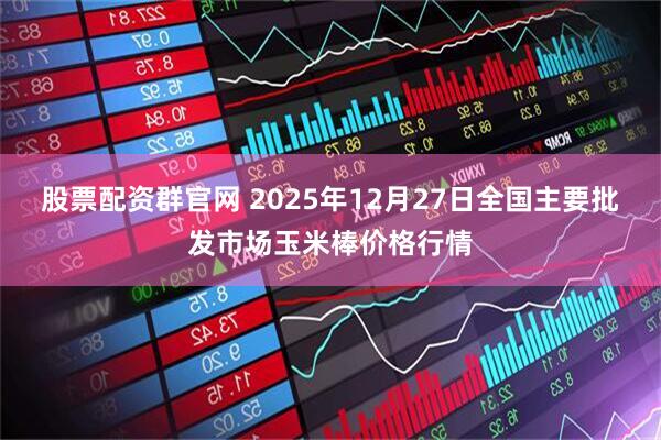 股票配资群官网 2025年12月27日全国主要批发市场玉米棒价格行情