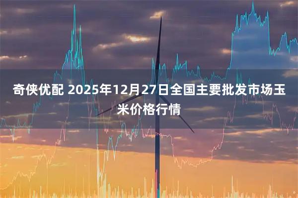 奇侠优配 2025年12月27日全国主要批发市场玉米价格行情