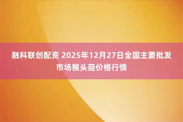 融科联创配资 2025年12月27日全国主要批发市场猴头菇价格行情