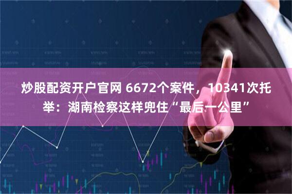 炒股配资开户官网 6672个案件，10341次托举：湖南检察这样兜住“最后一公里”