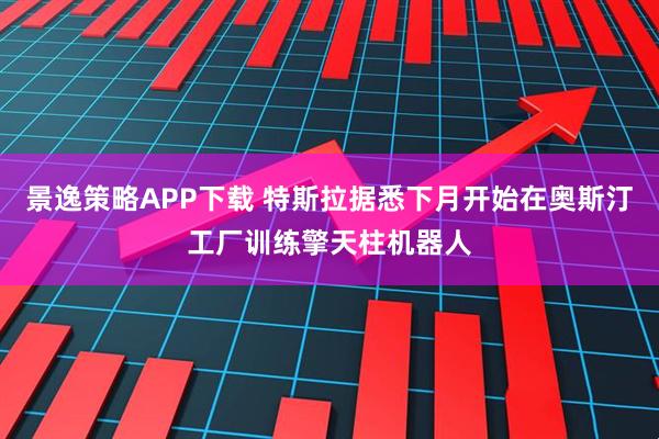 景逸策略APP下载 特斯拉据悉下月开始在奥斯汀工厂训练擎天柱机器人