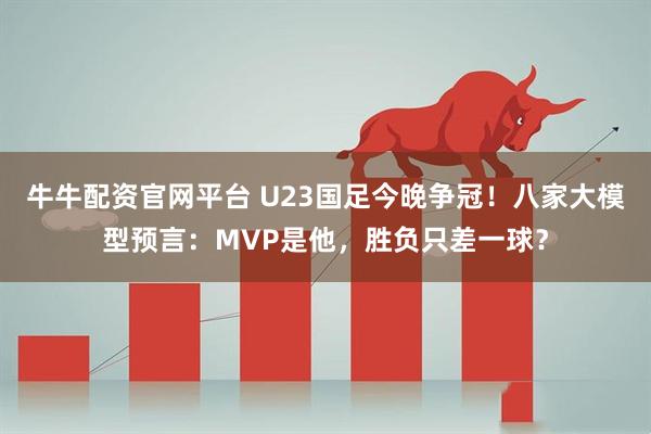 牛牛配资官网平台 U23国足今晚争冠！八家大模型预言：MVP是他，胜负只差一球？