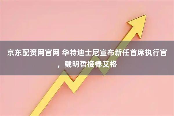 京东配资网官网 华特迪士尼宣布新任首席执行官，戴明哲接棒艾格