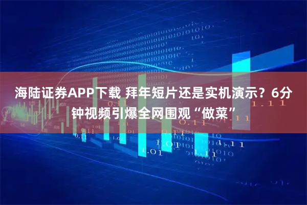 海陆证券APP下载 拜年短片还是实机演示？6分钟视频引爆全网围观“做菜”