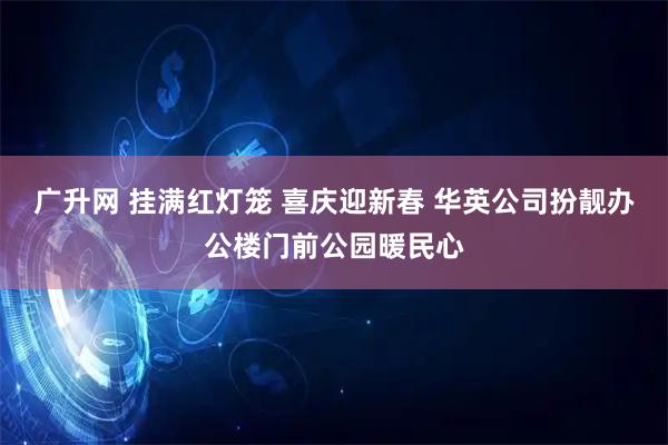 广升网 挂满红灯笼 喜庆迎新春 华英公司扮靓办公楼门前公园暖民心